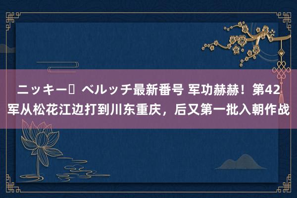 ニッキー・ベルッチ最新番号 军功赫赫！第42军从松花江边打到川东重庆，后又第一批入朝作战