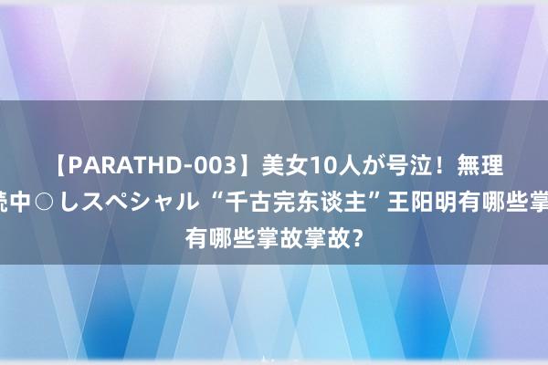 【PARATHD-003】美女10人が号泣！無理やり連続中○しスペシャル “千古完东谈主”王阳明有哪些掌故掌故？