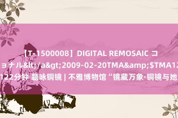 【T-1500008】DIGITAL REMOSAIC コスプレインターナショナル</a>2009-02-20TMA&$TMA122分钟 题咏铜镜 | 不雅博物馆“镜藏万象·铜镜与她诗意展”诗词连载（四）