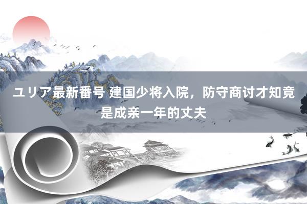 ユリア最新番号 建国少将入院，防守商讨才知竟是成亲一年的丈夫