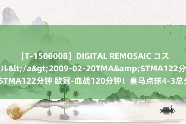 【T-1500008】DIGITAL REMOSAIC コスプレインターナショナル</a>2009-02-20TMA&$TMA122分钟 欧冠-血战120分钟！皇马点球4-3总分8-7淘汰曼城