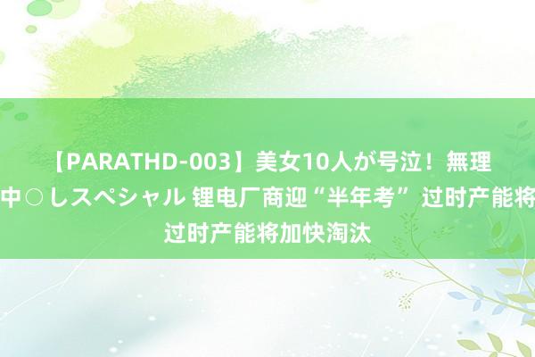 【PARATHD-003】美女10人が号泣！無理やり連続中○しスペシャル 锂电厂商迎“半年考” 过时产能将加快淘汰