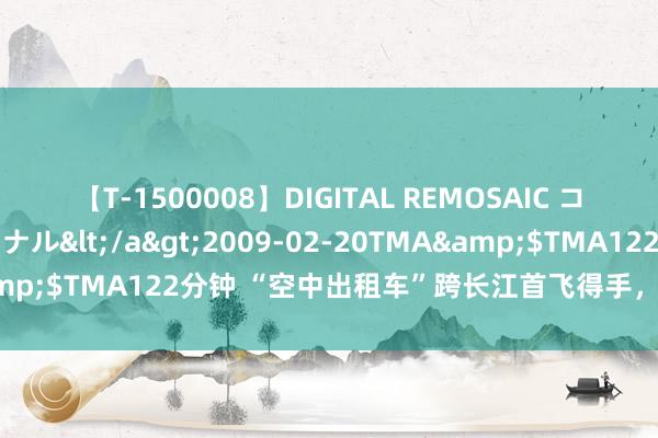 【T-1500008】DIGITAL REMOSAIC コスプレインターナショナル</a>2009-02-20TMA&$TMA122分钟 “空中出租车”跨长江首飞得手，单程仅5分钟