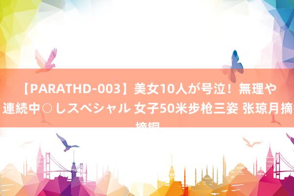 【PARATHD-003】美女10人が号泣！無理やり連続中○しスペシャル 女子50米步枪三姿 张琼月摘铜