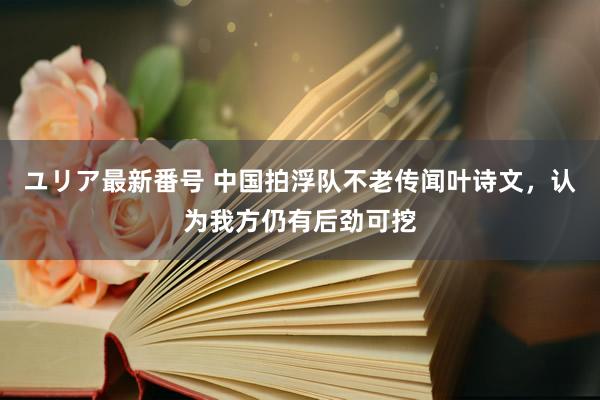 ユリア最新番号 中国拍浮队不老传闻叶诗文，认为我方仍有后劲可挖