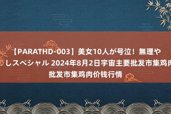 【PARATHD-003】美女10人が号泣！無理やり連続中○しスペシャル 2024年8月2日宇宙主要批发市集鸡肉价钱行情