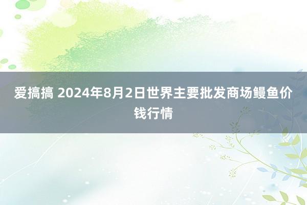 爱搞搞 2024年8月2日世界主要批发商场鳗鱼价钱行情