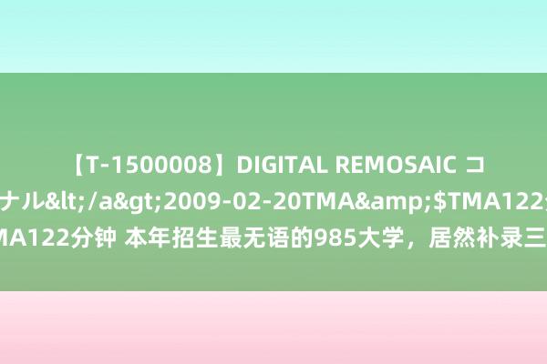 【T-1500008】DIGITAL REMOSAIC コスプレインターナショナル</a>2009-02-20TMA&$TMA122分钟 本年招生最无语的985大学，居然补录三次，家长齐不敢服气