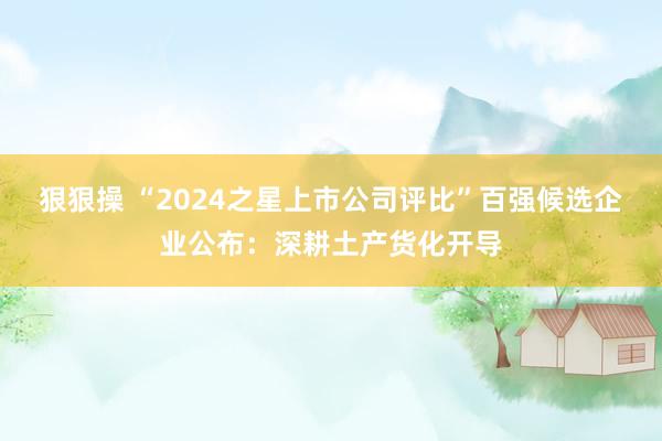 狠狠操 “2024之星上市公司评比”百强候选企业公布：深耕土产货化开导