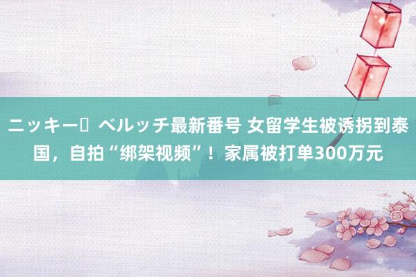 ニッキー・ベルッチ最新番号 女留学生被诱拐到泰国，自拍“绑架视频”！家属被打单300万元