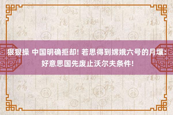 狠狠操 中国明确拒却! 若思得到嫦娥六号的月壤: 好意思国先废止沃尔夫条件!