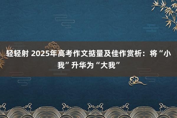 轻轻射 2025年高考作文掂量及佳作赏析：将“小我”升华为“大我”