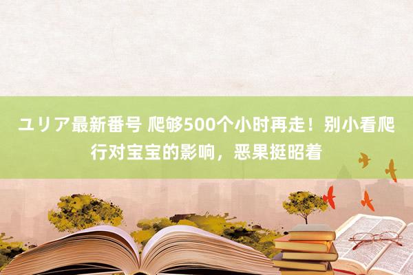 ユリア最新番号 爬够500个小时再走！别小看爬行对宝宝的影响，恶果挺昭着