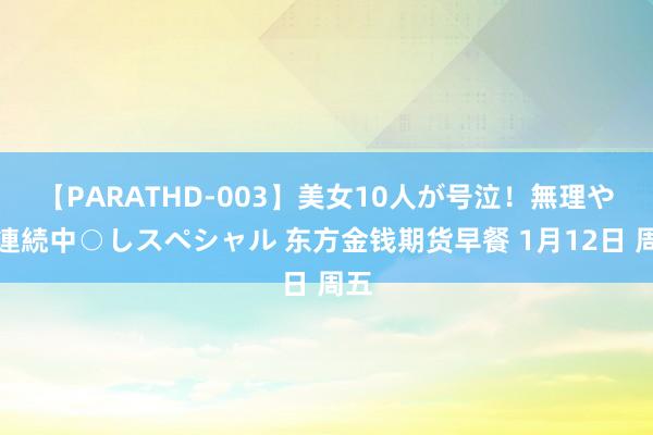 【PARATHD-003】美女10人が号泣！無理やり連続中○しスペシャル 东方金钱期货早餐 1月12日 周五