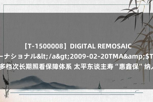 【T-1500008】DIGITAL REMOSAIC コスプレインターナショナル</a>2009-02-20TMA&$TMA122分钟 助力构建多档次长期照看保障体系 太平东谈主寿“惠鑫保”纳入舟平地区医保支付特色买卖照看保障产物目次