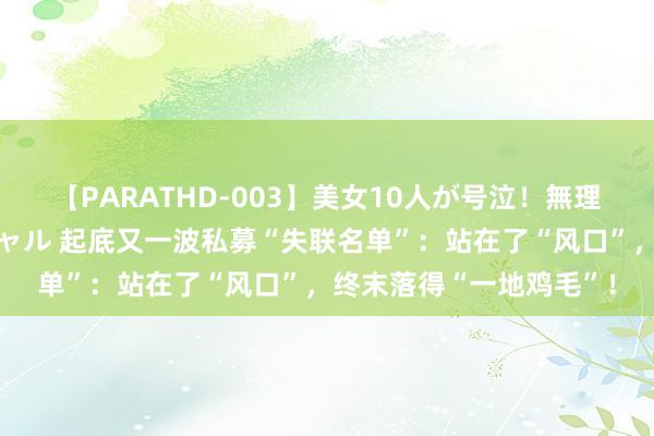 【PARATHD-003】美女10人が号泣！無理やり連続中○しスペシャル 起底又一波私募“失联名单”：站在了“风口”，终末落得“一地鸡毛”！