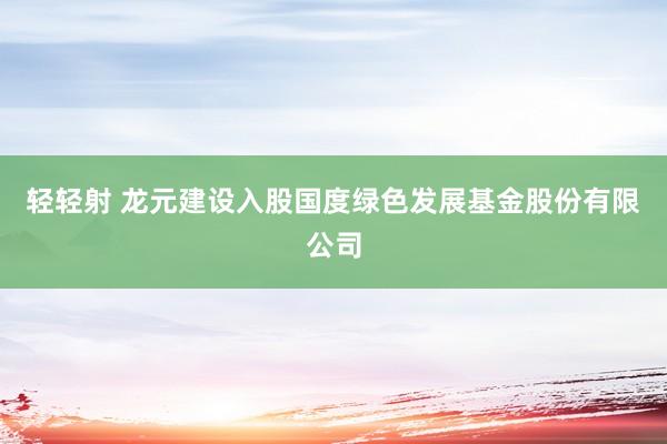 轻轻射 龙元建设入股国度绿色发展基金股份有限公司