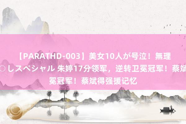 【PARATHD-003】美女10人が号泣！無理やり連続中○しスペシャル 朱婷17分领军，逆转卫冕冠军！蔡斌得强援记忆