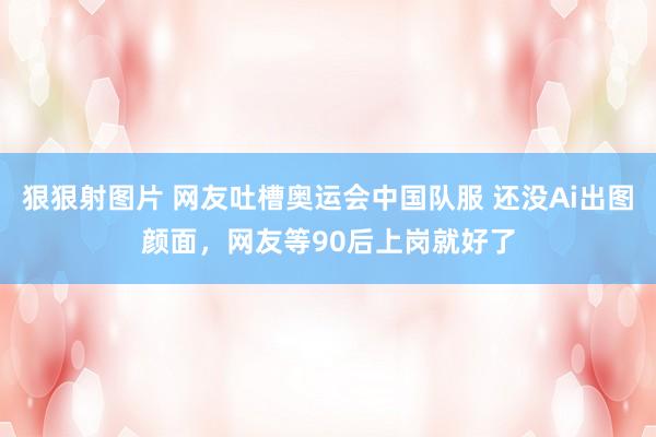 狠狠射图片 网友吐槽奥运会中国队服 还没Ai出图颜面，网友等90后上岗就好了