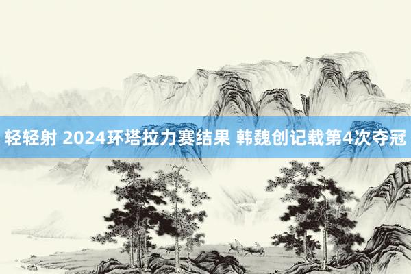 轻轻射 2024环塔拉力赛结果 韩魏创记载第4次夺冠