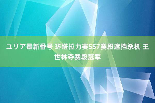 ユリア最新番号 环塔拉力赛SS7赛段遮挡杀机 王世林夺赛段冠军