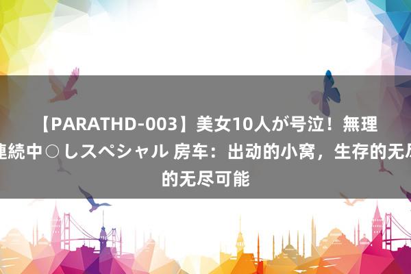 【PARATHD-003】美女10人が号泣！無理やり連続中○しスペシャル 房车：出动的小窝，生存的无尽可能