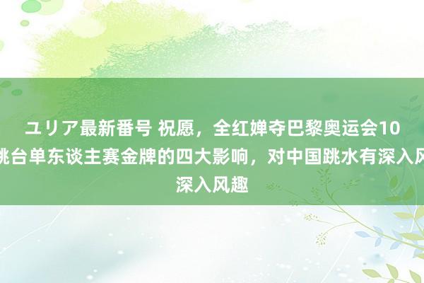 ユリア最新番号 祝愿，全红婵夺巴黎奥运会10米跳台单东谈主赛金牌的四大影响，对中国跳水有深入风趣