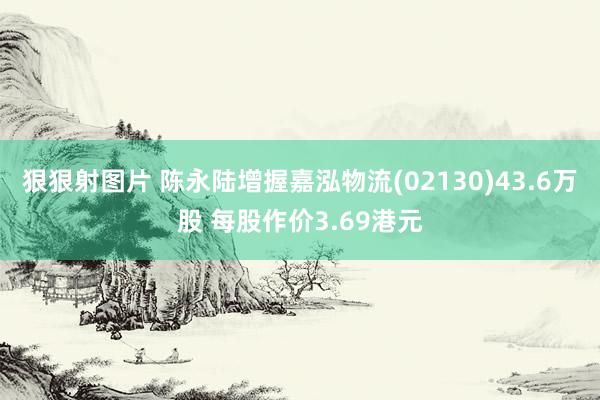 狠狠射图片 陈永陆增握嘉泓物流(02130)43.6万股 每股作价3.69港元