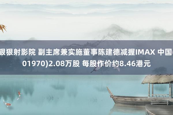 狠狠射影院 副主席兼实施董事陈建德减握IMAX 中国(01970)2.08万股 每股作价约8.46港元