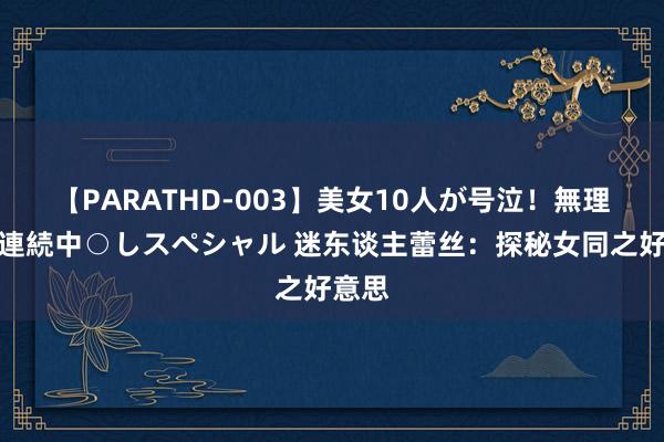 【PARATHD-003】美女10人が号泣！無理やり連続中○しスペシャル 迷东谈主蕾丝：探秘女同之好意思