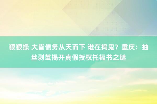 狠狠操 大皆债务从天而下 谁在捣鬼？重庆：抽丝剥茧揭开真假授权托福书之谜