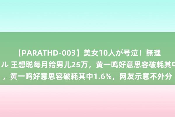 【PARATHD-003】美女10人が号泣！無理やり連続中○しスペシャル 王想聪每月给男儿25万，黄一鸣好意思容破耗其中1.6%，网友示意不外分