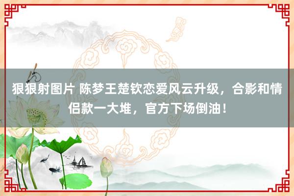 狠狠射图片 陈梦王楚钦恋爱风云升级，合影和情侣款一大堆，官方下场倒油！