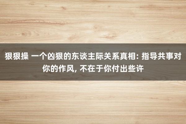 狠狠操 一个凶狠的东谈主际关系真相: 指导共事对你的作风， 不在于你付出些许