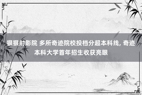 狠狠射影院 多所奇迹院校投档分超本科线， 奇迹本科大学首年招生收获亮眼