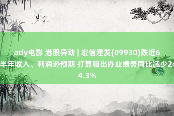 ady电影 港股异动 | 宏信建发(09930)跌近6% 上半年收入、利润逊预期 打算租出办业绩务同比减少24.3%