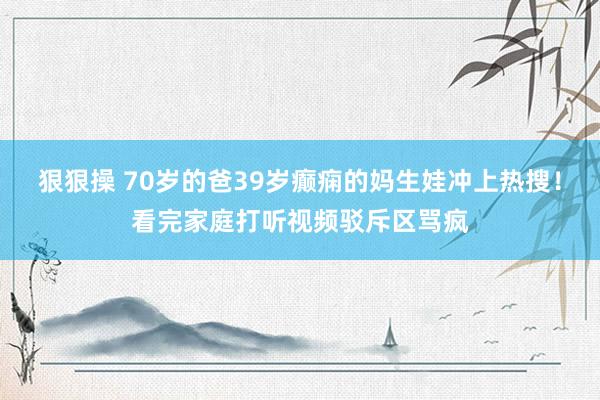 狠狠操 70岁的爸39岁癫痫的妈生娃冲上热搜！看完家庭打听视频驳斥区骂疯