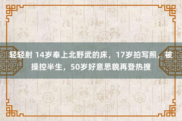 轻轻射 14岁奉上北野武的床，17岁拍写照，被操控半生，50岁好意思貌再登热搜