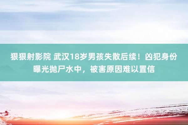 狠狠射影院 武汉18岁男孩失散后续！凶犯身份曝光抛尸水中，被害原因难以置信