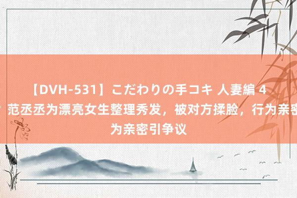 【DVH-531】こだわりの手コキ 人妻編 4 恋爱了？范丞丞为漂亮女生整理秀发，被对方揉脸，行为亲密引争议