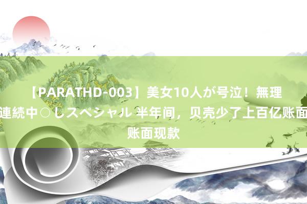 【PARATHD-003】美女10人が号泣！無理やり連続中○しスペシャル 半年间，贝壳少了上百亿账面现款