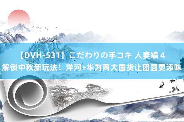 【DVH-531】こだわりの手コキ 人妻編 4 解锁中秋新玩法！洋河+华为两大国货让团圆更添味