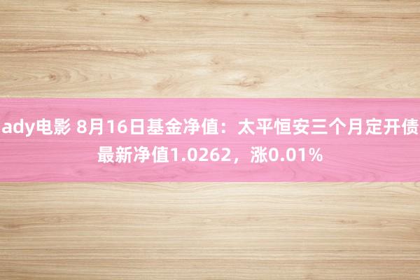 ady电影 8月16日基金净值：太平恒安三个月定开债最新净值1.0262，涨0.01%