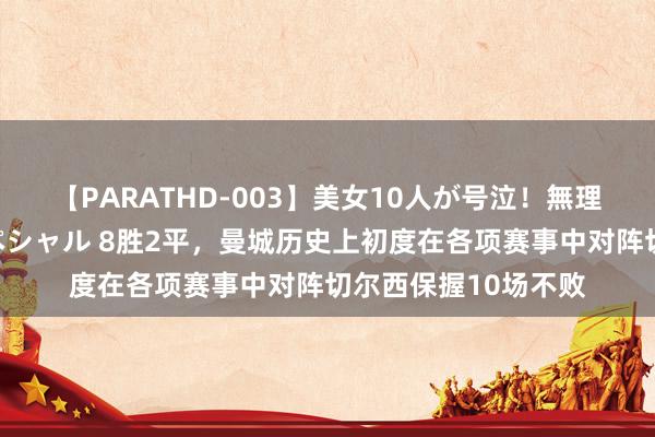 【PARATHD-003】美女10人が号泣！無理やり連続中○しスペシャル 8胜2平，曼城历史上初度在各项赛事中对阵切尔西保握10场不败