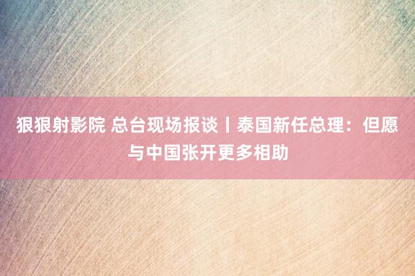 狠狠射影院 总台现场报谈丨泰国新任总理：但愿与中国张开更多相助