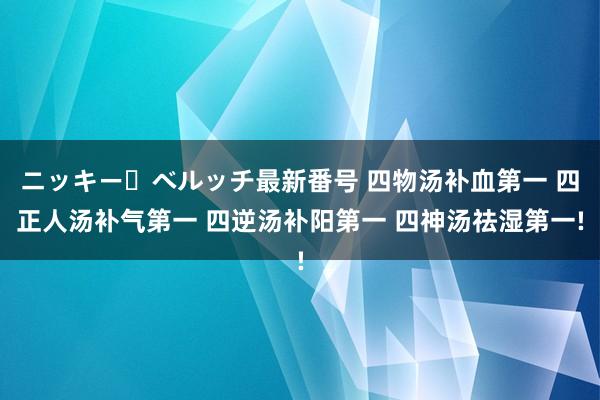 ニッキー・ベルッチ最新番号 四物汤补血第一 四正人汤补气第一 四逆汤补阳第一 四神汤祛湿第一!