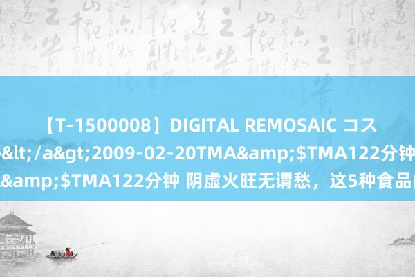 【T-1500008】DIGITAL REMOSAIC コスプレインターナショナル</a>2009-02-20TMA&$TMA122分钟 阴虚火旺无谓愁，这5种食品能解忧