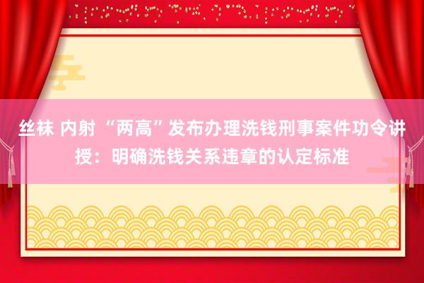 丝袜 内射 “两高”发布办理洗钱刑事案件功令讲授：明确洗钱关系违章的认定标准