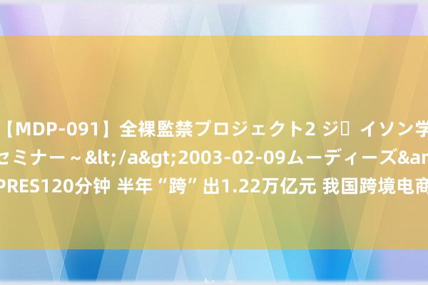 【MDP-091】全裸監禁プロジェクト2 ジｪイソン学園～アブノーマルセミナー～</a>2003-02-09ムーディーズ&$MOODYZ PRES120分钟 半年“跨”出1.22万亿元 我国跨境电商相差口迅猛！13只见地股获机构一致看多