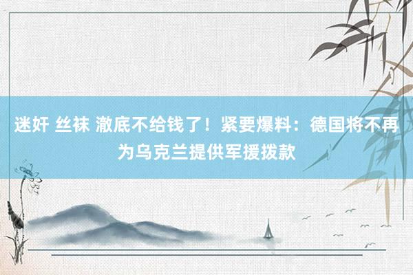 迷奸 丝袜 澈底不给钱了！紧要爆料：德国将不再为乌克兰提供军援拨款